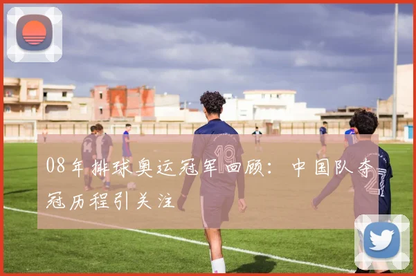 08年排球奥运冠军回顾:中国队夺冠历程引关注