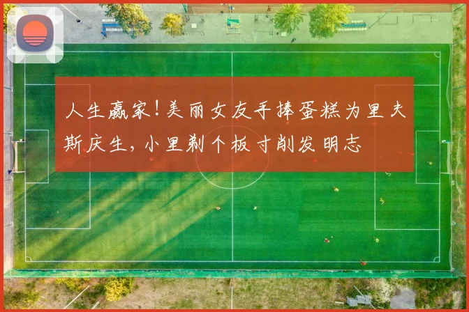 人生赢家!美丽女友手捧蛋糕为里夫斯庆生,小里剃个板寸削发明志