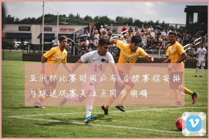 亚洲杯比赛时间公布 后续赛程安排与球迷观赛关注点同步明确