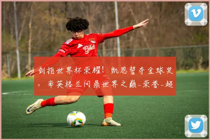 剑指世界杯荣耀！凯恩誓夺金球奖，率英格兰问鼎世界之巅_荣誉_超级射手_欧冠
